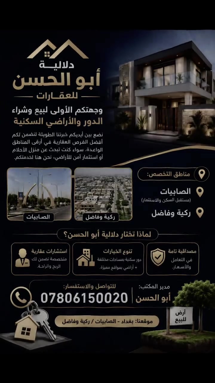 بيع وشراء مصطفى الرماس

نص مكتوب في الصور:
- دلالية أبو الحسن للعقارات وجهتكم الأولى لبيع وشراء الدور والأراضي السكنية نضع بين أيديكم خبرتنا الطويلة لنضمن لكم أفضل الفرص العقارية في أرقى المناطق الواعدة. سواء كنت تبحث عن منزل الأحلام أو استثمار آمن للأراضي، نحن هنا لخدمتكم. مناطق التخصص: الصابييات (مستقبل السكن والاستثمار) ركية وفاضل الصابييات ركية وفاضل لماذا تختار دلالية أبو الحسن؟ استشارات عقارية متخصصة تضمن لك الربح والراحة. تنوع الخيارات دور سكنية بمساحات مختلفة + أراضي بمواقع مميزة. مصداقية تامة في التعامل والأسعار. مدير المكتب: أبو الحسن للتواصل والاستفسار: *********** موقعنا: بغداد - الصابييات / ركية وفاضل