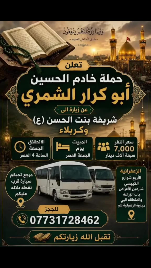 لا توجد تفاصيل

نص مكتوب في الصور:
- إنَّمَا يَتَقَبَّلُ اللَّهُ مِنَ الْمُتَّقِينَ صدق الله العلي العظيم تعلن حملت خادم الحسين أبو كرار الشمري زيارة الى كربلاء سعر النفر 5,000 الاف دينار المبيت مبيت يوم الخميس الانطلاق يوم الخميس الساعة 4 العصر الزعفرانية الأربع شوارع الكيبيسي شارعين الأعراض باب الزراعة والمنطقة الي مجاورَة الزعفرانية عام للحجز *********** مرجع تجيكم سيارة قرب نقطة دلالة عليكم تقبل الله زيارتكم يا حسين
- وَفِيمَا رَزَقْنَهُمْ يُنْفِقُونَ - صدق الله العلي العظيم - تعلن حملة خادم الحسين أبو كرار الشمري عن زيارة الى شريفة بنت الحسن (ع) وكربلاء سعر النفر 7,000 سبعة آلاف دينار المبيت يوم الجمعة العصر الانطلاق الجمعة الساعة 4 العصر مرجع تجيكم سيارة قرب نقطة دلالة عليكم الزعفرانية الأربع شوارع الكييسي شارعين الأعراض باب الزراعة والمنطقه اليي مجاورا الزعفرانية عام للحجز *********** تقبل الله زيارتكم