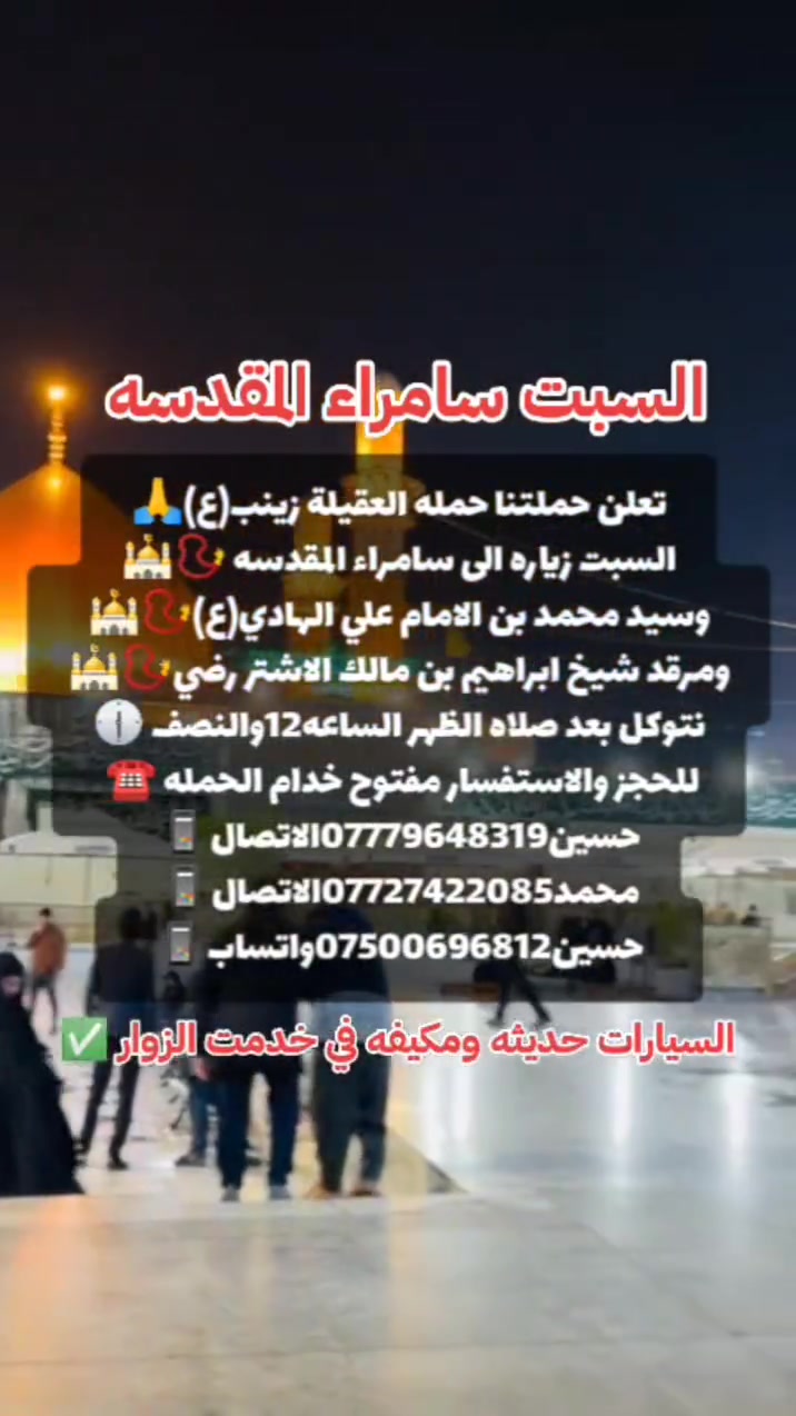 ياالله 🙏 تعلن حملتنا حمله العقيله زينب(ع)يوم السبت 
إلى سامراء المقدسه🕌📿وسيد محمد ابن الامام علي الهادي(ع)🕌📿وإبراهيم ابن مالك الاشتر🕌📿الانطلاق بعد صلاة الضهر الساعه١٢:٣٠ونص🕧🧿✅مكان التجمع الشعله الأولى جامع الإمام علي ع والشعله ام نجم شارع الأمين حسينيه الصديقه الطاهرة للحجز والاستفسار مفتوح 🔙📞***********الاتصال📞***********الاتصال
هاذ واتساب🔙📲***********واتساب✅
