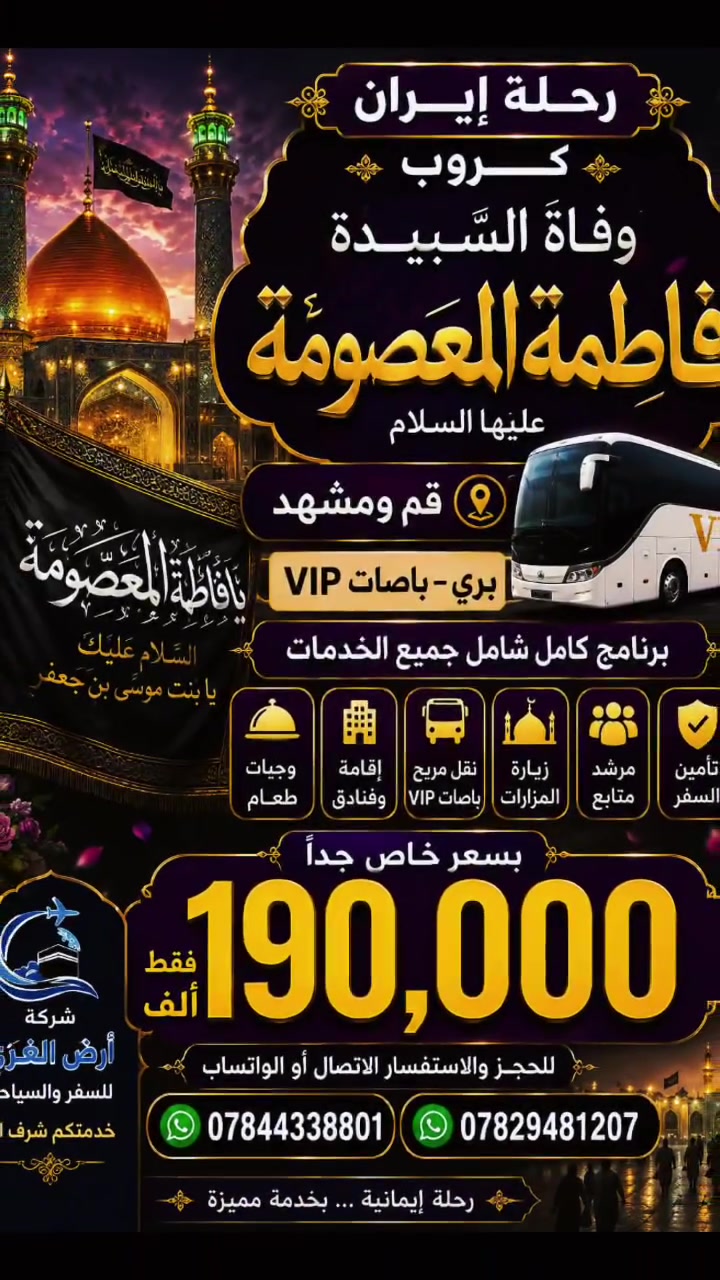 🖤 رحلة إيران – كروب وفاة السيدة فاطمة المعصومة (عليها السلام) 🖤
 190 الف 190 الف 190 الف
🇮🇷 قم ومشهد
🚌 ذهاب وعودة بري – باصات VIP ⭐
✨ برنامج كامل شامل جميع الخدمات
🏨 إقامة وفنادق
🕌 زيارة المزارات
🚌 نقل مريح بباصات VIP
📋 برنامج متكامل طوال الرحلة
🔥 بسعر خاص جداً: 190 ألف فقط 🔥
📞 للحجز والاستفسار:
واتساب واتصال
📱 ***********
📱 ***********
🌹 شركة أرض الغري للسفر والسياحة
خدمتكم شرف لنا 🤍
