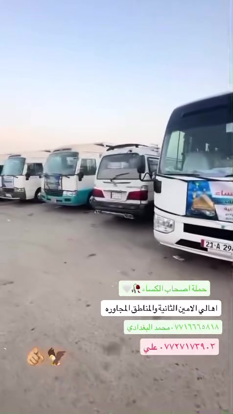 الى أهالي منطقه الامين الثانيه إلى عوائلنا الكرام داخل منطقه الامين الثانيه
تعلن لكم حملة اصحاب الكساء (ع) لزياره العتبات المقدسه 
 المزارات الأسبوعي لحملة اصحاب الكساء (ع)

1️⃣كل يوم اثنين إلى كربلاء ول علويه شريفه (ع)النفر6،000

2️⃣كل يوم ثلاثاء إلى كربلاء  واولاد مسلم(ع)النفر 6،000

3️⃣يوم الاربعاء والسبت الامام الكاظم النفر 3,000

4️⃣يوم الخميس ليلا الى النجف الأشرف النفر 8,000

5️⃣يوم الخميس  بعد صلاة ضهر إلى كربلاء المقدسه النفر 6,000

6️⃣يوم الخميس بعد صلاه المغرب كربلاء المقدسه 6،000

7️⃣يوم جمعه علويه شريفه وكربلاء المقدسه ب 6,000

8️⃣يوم جمعه سامراء وسيد محمد النفر 7,000

9️⃣يوم السبت كربلاء المقدسه النفر 6،000

تجمع قرب مستوصف سوق شهداء 
وهناك سيارت تجيكم اقرب نقطه داله  

الحجز الاستفسار معرفه التفاصيل اكثر  
خدام الحملة 

 محمد البغدادي:***********

علي محمد :***********
