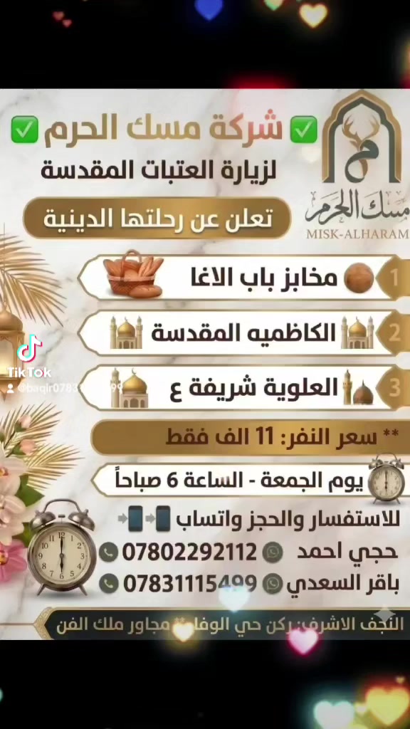 ✅ شركة المسك الحرم ✅
تعلن برنامجها يوم جمعة المصادف 9/11 الساعة 6:00🕕 صباحا الانطلاق ل 🚍😲👇
🍞مخابز باب الاغا 
🕌الكاظميه المقدسة(صلاة الظهر) 
🕌 العلوية شريفة ع(صلاة المغرب) 

العوده الى النجف 🚍🤝😍
بسعر ((  11 الف فقط )) المنشأة 🚌🙋😎😍
ويكون الحجز ارسال الاسم والرقم الهاتف والعدد الزائرين ونكلك تم الحجز. 
 نتشرف بخدمة زوار اهل البيت ع
💪شركة المسك  الاقوى دائما💪
جيب عائلتك وأنت  مرتاح 😌💺
المقاعد محدوده 😲👇👆
للاستفسار او الاتصال واتساب
*********** 📞☎️📱
*********** 📞☎️📱
..🚍😍🚌😍🚍😍🚌..
العنوان: النجف الاشرف/ركن حي الوفاء مقابيل حي الشهداء مجاور ملك الفن
https://vt.tiktok.com/ZSq2sdBC8/
