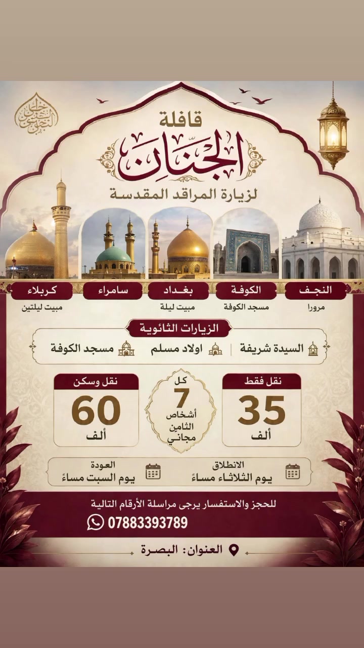 قافلة الجنان
برنامجنا الإنطلاق يوم الثلاثاء مساءاً والعودة يوم السبت مساءاً زيارة سيد محمد سبع الدجيل بلد  زيارة الإمامين العسكريين والكاظمية المقدسة مبيت ليلة في بغداد وزيارة السيدة شريفة واولاد. وكربلاء المقدسة ليلتين وزيارة الإمام علي ع وزيارة الكوفة المقدسة.
النفر 60  ألف نقل وسكن فقط 
35 نقل فقط
عرض خاص كل 7 أشخاص الثامن مجاني
 نقاط الإنطلاق 1_ ساحة سعد 2_ تقاطع التربية 3_تقاطع العسكري 4_ تقاطع الكزيزة
مناطق الدير  النشوة تجمعهم مقابل مدرسة الأنوار الأهلية اما الشمعة والزوين تجمعهم مقابل المركز الصحي في الزوين 

للحجز والاستفسار التواصل على..***********....

