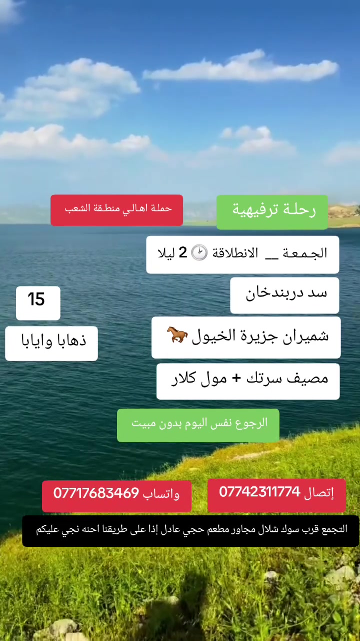حملـة اهـالـي منطـقة الشعـب 
 🌿 رحلتنا السياحية إلى أجمل مناطق الطبيعة 🌿
📍 سد دربندخان
🏝️ شميران – جزيرة الخيول
🌳 مصيف سرتك + مول كلار 
🟢  يوم الجمعـة 
🚌 الانطلاق فجر السبت الساعة 2:00 ليلاً، أي ليلة الجمعة على السبت 🌙 العودة  4 عصرا  نفس اليوم 
سعر المقعد 💺  15 الف ذهابا وايابا 
//الخميس بليل نطلع والجمعه بليل هم نطلع //
✨ رحلة عائلية وأجواء جميلة بين الطبيعة والمياه والجبال
📌 الانطلاق من بغداد
 إتصال  *********** 
واتساب  ***********
التجمع قرب سوك شلال مجاور مطعم حجي عادل إذا على طريقنا احنه نجي عليكم  بإدارة الخادم ابو حيدر

