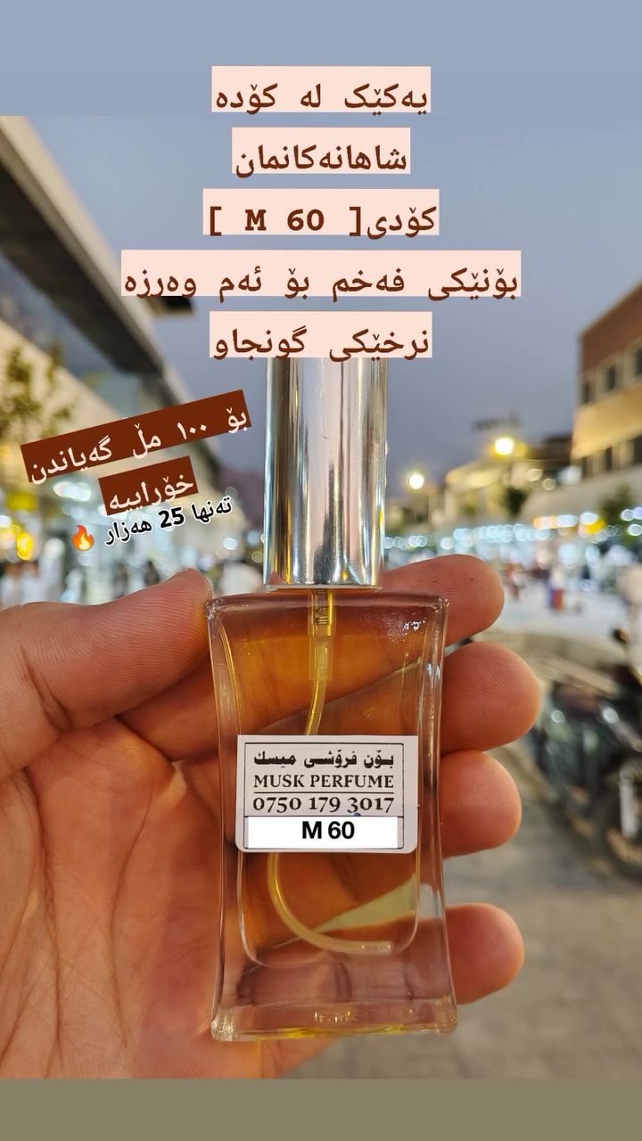 مەرج نیە تەنها بۆنە گرانبەهاکان چاک و فەخم بن
هەندێک جار ئەوەی لە هەرزانەکان دەستت ئەکەوێت لە گرانەکان دەستت ناکەوێت
چونکە بەهاکەی لە چێژەکەیدایە نەک نرخەکەی

کۆدی M 60 بۆنێکی تەواو میسکی و عەمبەریە و جگە لەوەش نرخێکی گونجاوی هەیە کە بۆ 100 مڵ تەنها 25 هەزارە بە گەیاندنەوە 💥 

ناونیشان ڕانیە تەنیشت قەیسەری زێڕنگرەکان 
*********** واتساب 
***********

 #کوردستان
#هەولێر
#سلێمانی #کەرکوک #دهۆک #هەڵەبجە #بادینان #ڕانیە #سۆران #کۆیە #پێنجوێن #چەمچەماڵ #خەبات #بەردەڕەش
