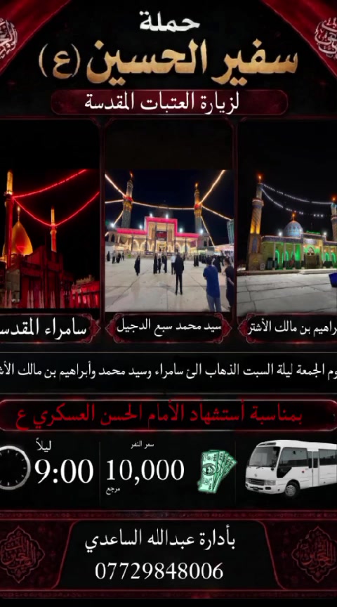 سلام عليكم تنطلق حملة سفير الحسين ( ع )
يوم الجمعة ليلة السبت المصادف 21 / 8 / 2026 
المصادف ليلة 8 ربيع الأول في ذكرى استشهاد 
الأمام الحسن العسكري ع الساعة ب 9 باليل 
إلى سامراء و سيد محمد سبع الدجيل و ابراهيم 
بن مالك الأشتر سعر النفر ( 10 ) الأف مرجع 
للحجز و الأستفسار اتصل على رقم الهاتف ( *********** )  بأدارة عبدالله الساعدي 
يوجد / واتساب / ماسنجر /  خدمة الزائر شرف لنا
