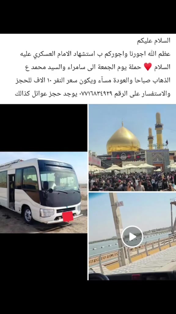 السلام عليكم 
عظم الله اجورنا واجوركم ب استشهاد الامام العسكري عليه السلام ♥️ حملة يوم الجمعة الى سامراء والسيد محمد ع الذهاب صباحا والعودة مسآء ويكون سعر النفر ١٠ الاف للحجز والاستفسار على الرقم *********** يوجد حجز عوائل كذالك
