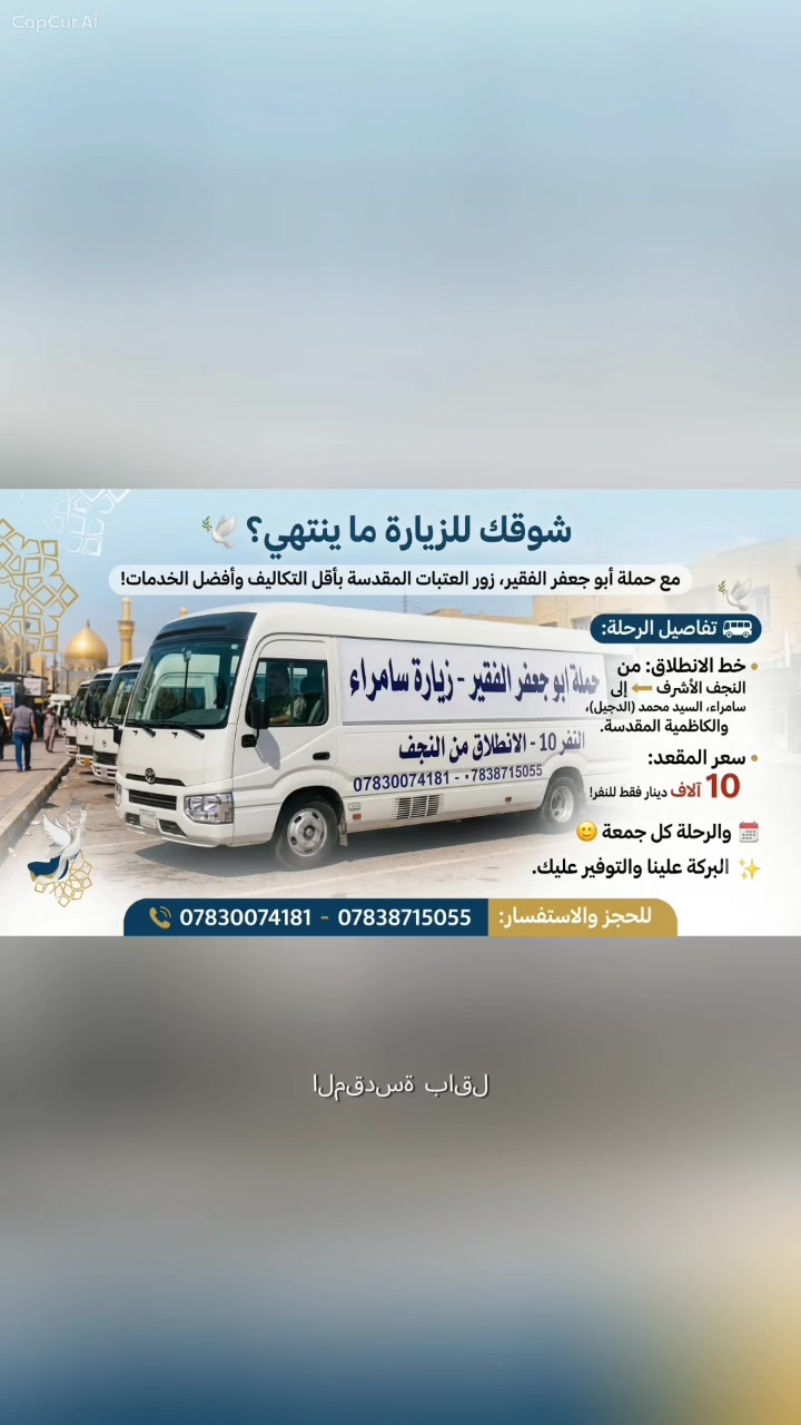 #شوقك للزيارة ما ينتهي؟ 🕊️
مع حملة أبو جعفر الفقير، زور العتبات المقدسة بأقل التكاليف وأفضل الخدمات!
​🚌 تفاصيل الرحلة:
​خط الانطلاق: من النجف الأشرف ⬅️ إلى سامراء، السيد محمد (الدجيل)، والكاظمية المقدسة.
​سعر المقعد: 10 آلاف دينار فقط للنفر!
​✨ البركة علينا والتوفير عليك.
الرحله كل جمعه 
​📞 للحجز والاستفسار:
​***********
​***********
