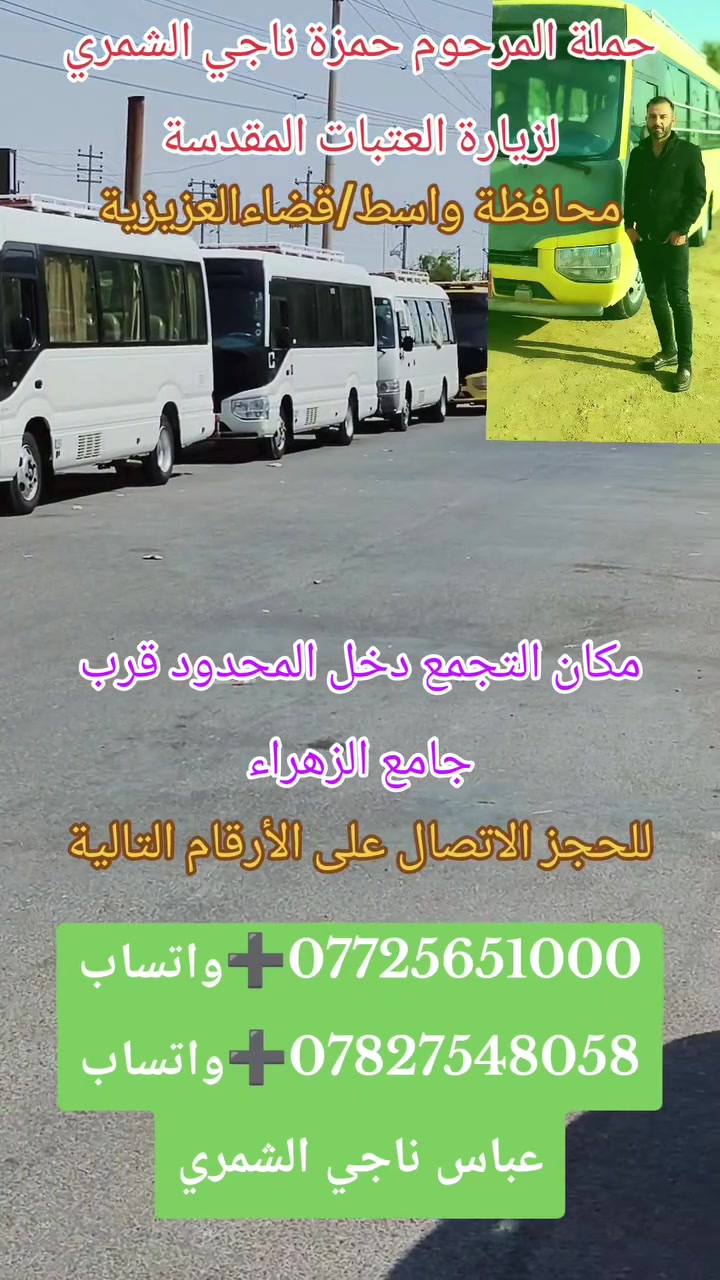 👈#تخفيضات_في_الأسعار_بلاش_بلاش
#حملة_المرحوم حمزة ناجي الشمري 
💢تعلن حملتنا #يوم_غدآ_السبت💢
///////////#حملة_باص_رقم(1⃣)//////////
🕌#الى_زيارة_كربلاء__المقدسة🕌
#وزيارة_العلويةشريفةبنت_الحسن ع
الذهاب الساعة 30, 12الضهر
العودة الساعة 00, 10ليلا
سعر النفر5000الاف دينار فقط
////////////#حملة_باص_رقم(2⃣)////////////
🕌#الى_زيارة_كربلاء_المقدسة🕌
الذهاب الساعة 30, 12الضهر
العودة الساعة 00, 9ليلا
سعر النفر 4000الاف دينار فقط
////////////#حملة_باص_رقم(3⃣)/////////////
🕌#الى_زيارة_الامام_الكاظم🕌
الذهاب الساعة 30, 12الضهر
العودة الساعة 00, 9ليلا
سعر النفر 3000الاف دينار فقط
التجمع الزائرين دخل المحدود قرب 👈جامع الزهراء
كوستر🚍 سياحي 🧳💺حديث ومكيف
***********☎️➕واتساب
***********☎️➕واتساب
