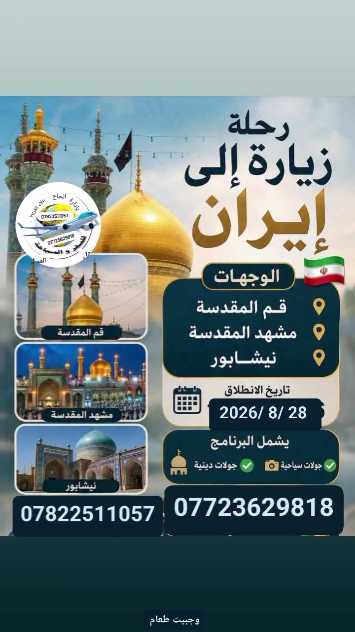 ✨️متابعينا الكرام نعلن لكم عن رحلتنا إلى ايران قم ومشهد  لزيارة أنيس النفوس علي ابن موسى الرضا(عليه السلام ) وفاطمه المعصومة
تاريخ الرحلة 2026/8/28 
مده الرحلة 12 يوم ٣ ليالي بقم و٤ ليالي بمشهد 
السعر 150 الف دينار باص سياحي 
تشمل نقل ومزارات داخليه وجولات ترفيهية وسياحية ممتعة وإقامة في فنادق قريبة من الحرم الشريف مع وجبتين طعام في مشهد سارعوا بالحجز وتسليم الجوازات المقاعد محدودة للحجز والاستفسار الاتصال على الأرقام التالية 
***********انتصال واتساب 
 ***********  انتصال واتساب 
العنوان بابل الحله المدحتيه الحمزة الغربي الشوملي خيكان الغربي 
إشارة وتنبيه للجميع متابعين #الكرام
