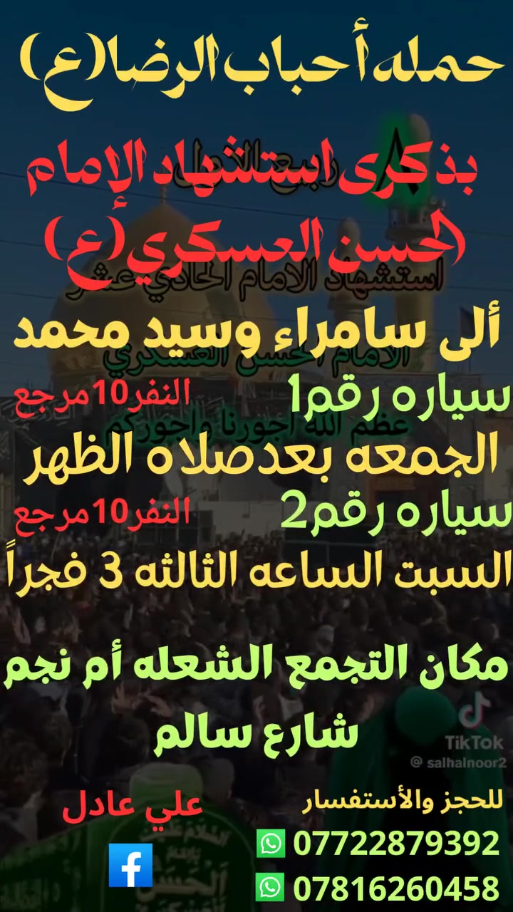 على بركه الله
سوف تنطلق حمله أحباب الرضا (ع)
بذكرى استشهاد الإمام الحسن العسكري (ع)
إلى سامراء وسيد محمد 🕌🕌 
سيارة رقم 1
يوم الجمعه بعد صلاه الظهر
الساعه⏰️ 12:30 النفر (10)مرجع
سيارة رقم 2
يوم السبت الساعه الثالثه 3 فجراً
النفر (10)مرجع
📍مكان التجمع الشعله أم نجم شارع سالم
للحجز☎️ *********** علي عادل
