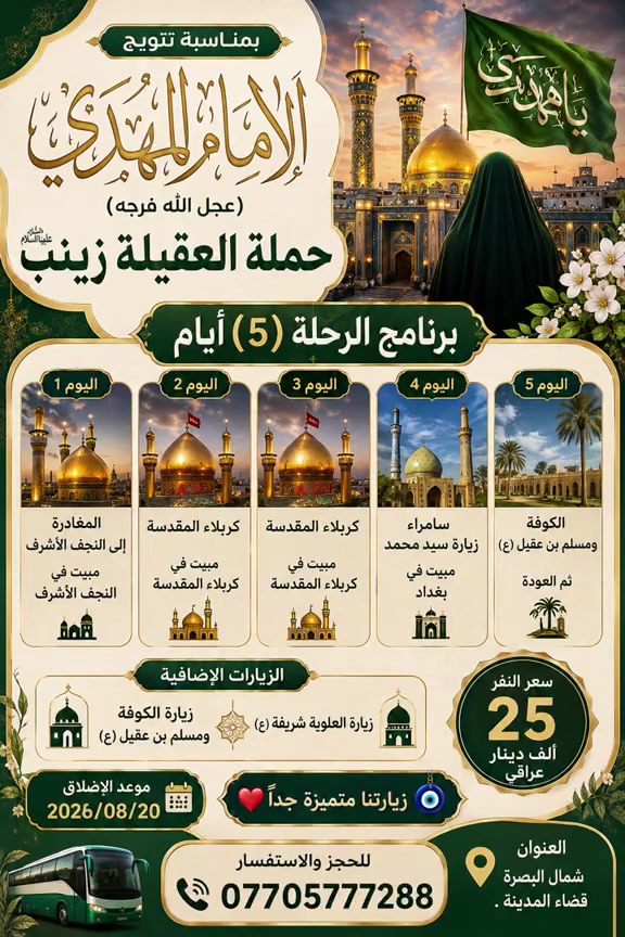 🌿 حملة العقيلة زينب (عليها السلام) 🌿
الى اهالي قضاء المدينه🤍

✨ بمناسبة تتويج الإمام المهدي (عجل الله فرجه الشريف) ✨

🚌 برنامج الرحلة لمدة (٥) أيام

📍 اليوم الأول:
زيارة النجف الأشرف والمبيت في النجف الأشرف.

📍 اليوم الثاني:
التوجه إلى كربلاء المقدسة والمبيت في كربلاء.

📍 اليوم الثالث:
يوم كامل في كربلاء المقدسة والمبيت في كربلاء.

📍 اليوم الرابع:
زيارة سامراء المقدسة وزيارة سيد محمد (ع)، ثم التوجه إلى بغداد والمبيت في بغداد.

📍 اليوم الخامس:
زياره السيده شريفه ع والعوده

🌹 الزيارات الإضافية:
• زيارة العلوية شريفة (ع)
• زيارة الكوفة ومسلم بن عقيل (ع)

💰 سعر النفر: 25 ألف دينار عراقي فقط

📅 موعد الانطلاق:
2026/08/20

📍 العنوان: شمال البصرة – قضاء المدينة

❤️🧿 زيارتنا متميزة جداً

📞 للحجز والاستفسار:
***********

🌹 نسأل الله لكم زيارة مقبولة وقضاء حوائجكم بحق محمد وآل محمد 🌹
