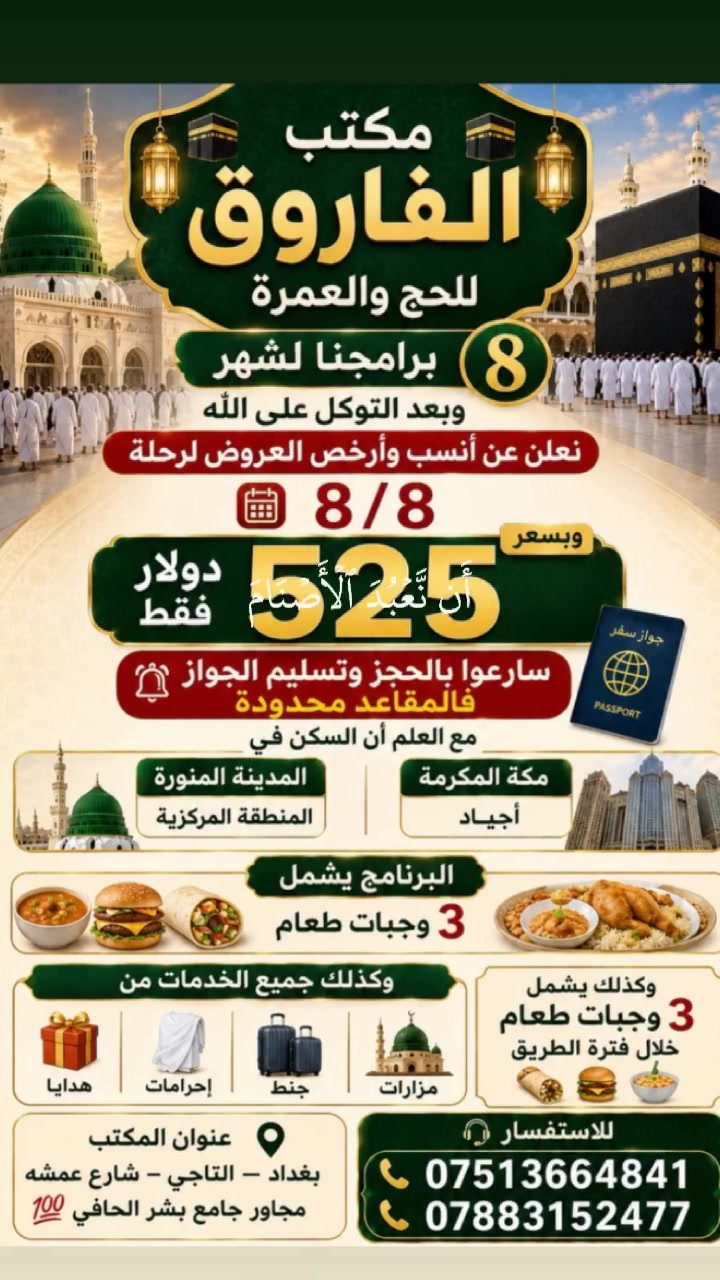 🕋 مكتب الفاروق للحج والعمرة 🕋
✨ برامجنا لشهر (8) ✨
وبعد التوكل على الله نعلن عن أنسب وأرخص العروض لرحلة 
8/8
💰 السعر: 525 دولارًا فقط
📢 سارعوا بالحجز وتسليم الجواز، فالمقاعد محدودة.
🏨 السكن: 🕌 المدينة المنورة: المنطقة المركزية.
🕋 مكة المكرمة: فنادق أجياد.
🍽️ البرنامج يشمل: ✅ 3 وجبات طعام 🍲🍔. 🎁 جميع الخدمات. 🧳 هدايا وإحرامات وجنط. 🕌 مزارات دينية. 🍲 3 وجبات طعام خلال فترة الطريق.
📍 عنوان المكتب: بغداد – التاجي – شارع عمشة – مجاور جامع بشر الحافي.
📞 للاستفسار والحجز: ***********  ***********
🤝 خدمتكم شرف لنا.
