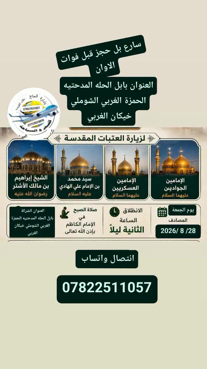 عن تنظيم     حملة   يوم الجمعة 
         28 /8 /2026
        سارع بل حجز قبل فوات الاوان 
     زيارة إلى سامراء
      الامامين الكاظمين
      والامامين العسكريين
     وسيد محمد سبع الدجيل
      ومراقد ابراهيم ابن مالك الاشتر
       احجز الان 
🗓 يوم الجمعة:   28 / 8 / 2026
⏰ الانطلاق الساعة 3:00 الفجر 
🚌 باصات حديثة ومكيّفة
💰 أجور النقل: 10,000 دينار فقط
بإداره الحاج علاء الغريب 
للحجز والاستفسار يرجى التواصل على الخاص 📩
أو الاتصال على الرقم 
*********** اتصال وتساب
*********** اتصال واتساب
العنوان بابل الحله الحمزة الغربي المدحتيه الشوملي خيكان الغربي
بإدارة الحاج علاء الغريب
@إشارة 
خدمت الزور شرف لنا
المصداقيه_شعارنا
راحة الزائر هدفنا
ومن الله التوفيق والأمان
