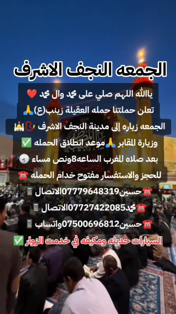 ياالله❤تعلن حمله العقيله زينب(ع)🙏يوم الجمعه🙏 عن زيارتها🤲إلى النجف الاشرف🕌📿وزياره القبور🙏 انطلاق الحمله بعد صلاه المغرب الساعه(8:30)مساء✅ذهاب واياب🙏رجوع إلى باب الدار🙏مكان التجمع الشعله الأولى جامع الإمام علي(ع)والشعله ام نجم شارع الأمين حسينيه الصديقه للحجز والاستفسار مفتوح⬅️☎️ ***********الاتصال📞
🔙📞***********الاتصال🔙📲***********واتساب✅
#السلام_عليك_ياامير_المومنين_ياعلي🙏❤️🌹
