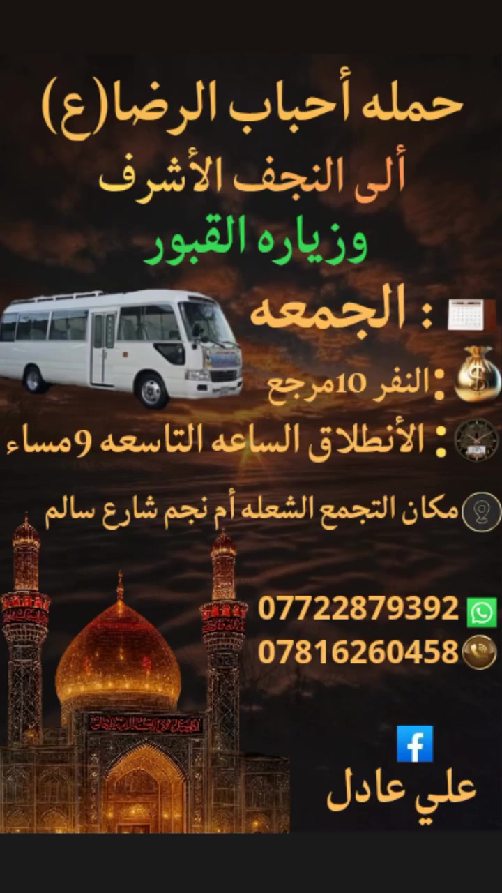 على بركه الله
سوف تنطلق حمله أحباب الرضا(ع)🕌
👇👇👇👇👇👇👇👇👇👇👇👇👇
1️⃣كل يوم خميس الى
 كربلاء المقدسه ومخابز باب الأغا
بعد صلاه الظهر الساعه12:30ظهراالنفر(6)مرجع
👇👇👇👇👇👇👇👇👇👇👇👇👇
2️⃣يوم الجمعه الى النجف الأشرف وزياره القبور
بعد صلاه المغرب الساعه⏰️التاسعه9مساء النفر(10)مرجع
👇👇👇👇👇👇👇👇👇👇👇👇👇
📍مكان التجمع الشعله ام نجم شارع سالم
للحجز والاستفسار☎️***********واتساب علي
