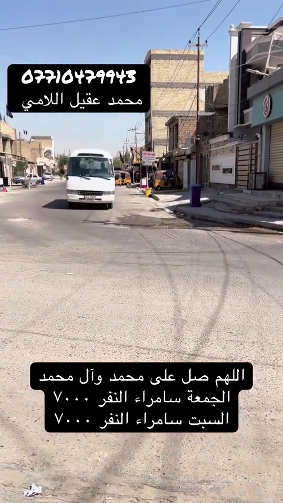 للحجز المراسلة عبر الواتساب ***********
الخميس كربلاء المقدسة النفر ٥٠٠٠

الجمعه سامراء ساعة ٣:٠٠ العصر النفر ٧٠٠٠

السبت سامراء ساعة ٨:٠٠ صباحاً النفر ٧٠٠٠

السبت كربلاء المقدسة النفر ٣٥٠٠
