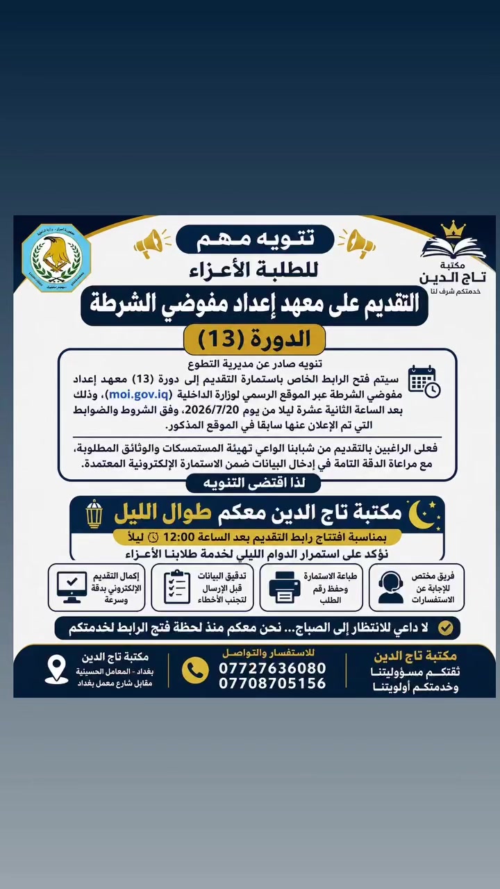 🚨 إعلان هام لطلبة التقديم على معهد إعداد مفوضي الشرطة – الدورة (13) 🚨

حرصًا منا على خدمة أبنائنا الطلبة وتسهيل إجراءات التقديم، تعلن مكتبة تاج الدين أنها ستكون مستمرة بالدوام ليلًا تزامنًا مع افتتاح رابط التقديم بعد الساعة (12:00) منتصف الليل، لاستقبال الراغبين بالتقديم وإنجاز معاملاتهم بأسرع وقت.

✅ التقديم الإلكتروني وفق الضوابط الرسمية.
✅ تدقيق البيانات قبل الإرسال.
✅ طباعة استمارة التقديم وحفظ رقم الطلب.
✅ خدمة سريعة ودقيقة بإشراف فريق مختص.

🌙 لا داعي للانتظار إلى الصباح... نحن معكم منذ لحظة فتح الرابط لخدمتكم.

📍 مكتبة تاج الدين – المعامل الحسينية
📞 للاستفسار:
*********** | ***********

🌟 مكتبة تاج الدين... ثقتكم مسؤوليتنا، وخدمتكم أولويتنا.
