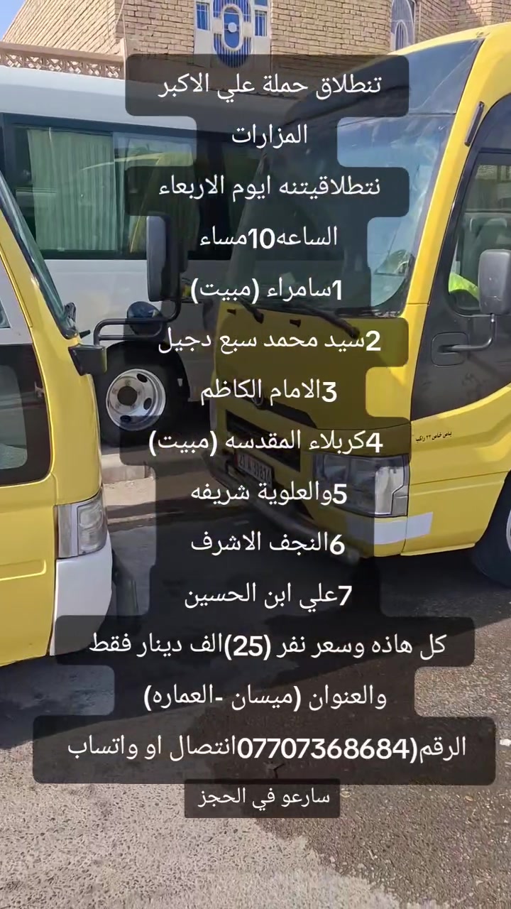 (اللهم صلي على محمد وآل محمد) حملة علي الأكبر الزيارات العتبات المقدسة  إلى جميع المزارات 
النجف الاشرف 
كربلاء المقدسة مبيت 
والإمام الكاظم 
سيد محمد سبع دجيل 
سامراء مبيت 
والعلويه شريفه 
علي ابن الحسين 
كل هاذه وسعر نفر (25)الف دينار فقط 
والعنوان ميسان العماره وتجمع  قرب فلكة القاضي 
 
رقم واتساب أو الاتصال 0770736868 
ســـــارعـــو في الحجز
