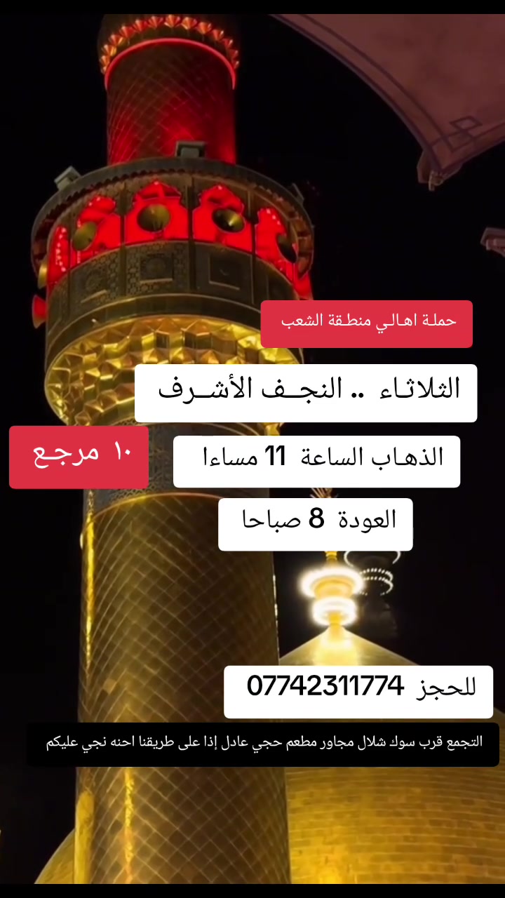 ((بسم الله الرحمن الرحيم ))
//حملـة _اهـالـي _منطـقة _الشعـب// _التجمع_ قرب_ سوك _شلال مجاور_ مطعم _حجي_ عادل// بإدارة الخادم  أبو حيدر   
__________________________
🟢 الثلاثاء رحلة الى //النجف الأشرف// الذهاب الساعة  11 مساءا العودة  8 صباحا  10 مرجـع
__________________________
🟢 الثلاثـاء رحلـة إلى //كربلاء المقدسة// الذهاب الساعة  3 ظهرا العودة  10 مساءا  6 مرجع 
__________________________
🟢 الاربعاء رحلـة إلى// كربلاء المقدسة //الذهاب الساعة  3 ظهرا العودة  10  مساءا  6 مرجع 
__________________________
 🚌 كوسترات حديثة مكيفه 
للحجز والاستفسار اتصال  *********** 
حي أور_ الشعب_ البنوك_ صليخ _القاهره_ جامع النداء
