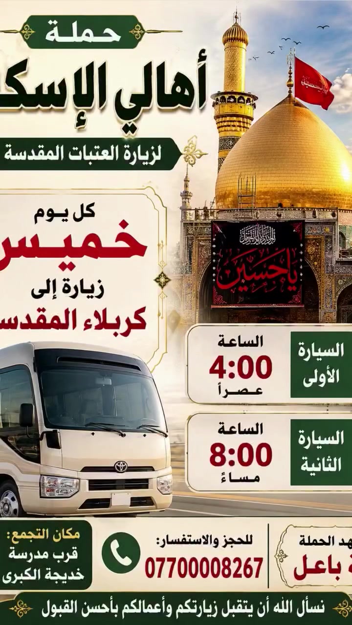 حمله اهالي الاسكان لزيارة العتبات المقدسه
كل يوم خميس زياره إلى كربلاء المقدسه 
الانطلاق الساعه ٨ مساء
الخميس زياره إلى النجف الاشرف وزياره القبور 
الانطلاق الساعه 10مساء
الاسكان شارع 23قرب مدرسة خديجه الكبرى 
***********. طه أبو علي
