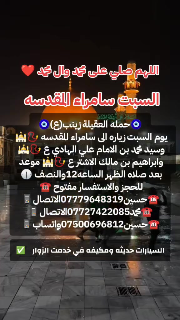 ياالله 🙏 تعلن حملتنا حمله العقيله زينب(ع)يوم السبت
إلى سامراء المقدسه🕌📿وسيد محمد ابن الامام علي الهادي(ع)🕌📿وإبراهيم ابن مالك الاشتر🕌📿الانطلاق بعد صلاة الضهر الساعه١٢:٣٠ونص🕧🧿✅مكان التجمع الشعله الأولى جامع الإمام علي ع والشعله ام نجم شارع الأمين حسينيه الصديقه الطاهرة للحجز والاستفسار مفتوح 🔙📞***********الاتصال📞***********الاتصال

هاذ واتساب🔙📲***********واتساب✅ @الجميع
