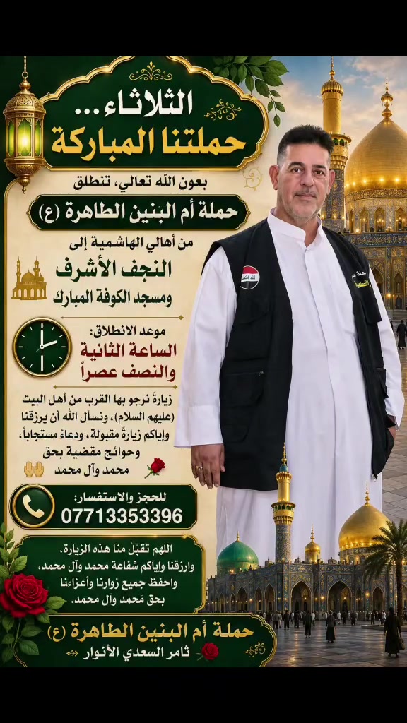 🌹🕌 الثلاثاء… حملتنا المباركة 🕌🌹
بعون الله تعالى، تنطلق حملة أم البنين الطاهرة (ع) من أهالي الهاشمية إلى النجف الأشرف ومسجد الكوفة المبارك 🤍
🕣 موعد الانطلاق: الساعة الثانيه والنصف 
زيارةٌ نرجو بها القرب من أهل البيت (عليهم السلام)، ونسأل الله أن يرزقنا وإياكم زيارةً مقبولة، ودعاءً مستجاباً، وحوائجَ مقضية بحق محمد وآل محمد 🤲🌹
📞 للحجز والاستفسار:
***********
***********
***********
🌹 اللهم تقبّل منا هذه الزيارة، وارزقنا وإياكم شفاعة محمد وآل محمد، واحفظ جميع زوارنا وأعزّاءنا بحق محمد وآل محمد.
حملة أم البنين الطاهرة (ع)
ثامر السعدي الأنوار 🌹
