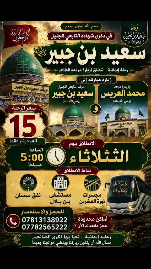 🌿 15 ألف فقط زيارة سعيد بن جبير (رضوان الله تعالى عليه) 🌿
🕌 بمناسبة ذكرى شهادة سعيد بن جبير (رضوان الله عليه)
ندعوكم للمشاركة في هذه الزيارة المباركة، وإحياء ذكرى هذا العالم الجليل.

📅 يوم الثلاثاء
⏰ الانطلاق الساعة 5:00 صباحاً

📍 نقاط الانطلاق:
• مجسرات ثورة العشرين
• مستشفى بن بلال
• نفق ميسان

💰 سعر الزيارة: 15 ألف دينار فقط

📞 للحجز والاستفسار:
***********
***********

📝 للحجز يرجى إرسال:
الاسم الثلاثي + رقم الهاتف + عدد المقاعد

🤲 نسأل الله أن يكتب لكم ثواب هذه الزيارة المباركة، ويجعلها في ميزان حسناتكم.

🚍 بانتظاركم لإحياء ذكرى شهادة سعيد بن جبير (رضوان الله عليه)
