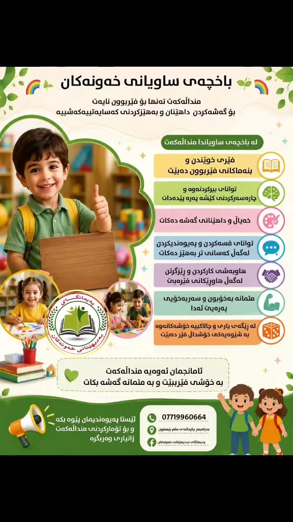🌈🌱 باخچەی ساویانی خەونەکان 🌱🌈
👧🏻👦🏻 بۆ داهاتوویەکی باشتر، لە منداڵییەوە دەست پێ بکە!
لە باخچەی ساویانی خەونەکان، منداڵەکانمان لە ژینگەیەکی خۆش، ئارام و فێرکاری، بە سەرپەرشتی مامۆستایانی بەئەزموون گەشە دەکەن. 💚
✨ فێربوونی بنەماکانی خوێندن
🎨 چالاکیی هونەری و داهێنان
🧠 گەشەپێدانی زیرەکی و تواناکانی منداڵ
🤝 فێربوونی هاوکاری و ڕەفتاری کۆمەڵایەتی
🚌 پاسی تایبەت بۆ گواستنەوەی منداڵان لە هەموو گەرکەکانی ناو شار دابین کراوە
📝فیری پیتەکان وخویندن و نوسین دەبێت
💯فیری زمانی ئینگلیزی دەکرێت
🥗ژەمی خواردنی تایبەتیان پێ دەدرێت

📢 ئێستا کاتی تۆمارکردنە!
منداڵەکەت لە باخچەی خەونەکان تۆمار بکە و یارمەتی بدە بۆ دروستکردنی داهاتوویەکی پڕ لە خەون و سەرکەوتن. 🌟
📞 ژمارەی پەیوەندی: ***********
📍 ناونیشان: پەیمانگای بەدیهێنانی خەونەکان لقی2بەرامبەر چاپ خانەی مام بیستون
