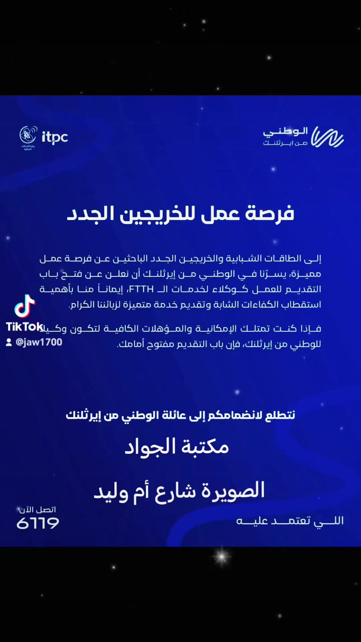 📢 فرصة عمل متميزة للشباب والخريجين الجدد 
♦️ يعلن الوطني من إيرثلنك عن فتح باب التقديم للعمل كـ وكلاء لخدمات الأنترنت الضوئية. 

✨ تفاصيل الفرصة:

🔹 الفئة المستهدفة: الطاقات الشبابية والخريجون الجدد.

🔹 مجال العمل: تقديم وتسويق خدمات إنترنت الكيبل الضوئي (FTTH) وإدارة خدمات الزبائن.

♦️ المستمسكات المطلوبة 

🔹البطاقة الوطنية 

🔹بطاقة السكن 

🔹سنة التخرج

​📥 معلومات التقديم والمراجعة:

​🏪 المكتبة: مكتبة الجواد 📄✨

​💡 إِتْقَانٌ يُرَى، وَإِنْجَازٌ يُسَرّ 🔹 💎

​📍 العنوان: الصويرة - شارع أم وليد 🗺️

​📞 الهاتف: *********** 📱

​✈️ تليكرام: @Jaw1700 📥

​✨ نوفر لكم كافة الخدمات الطباعة والاستنساح والتقديمات الإلكترونية والإدارية بأعلى جودة وإتقان ، أهلاً وسهلاً بكم. ✨
