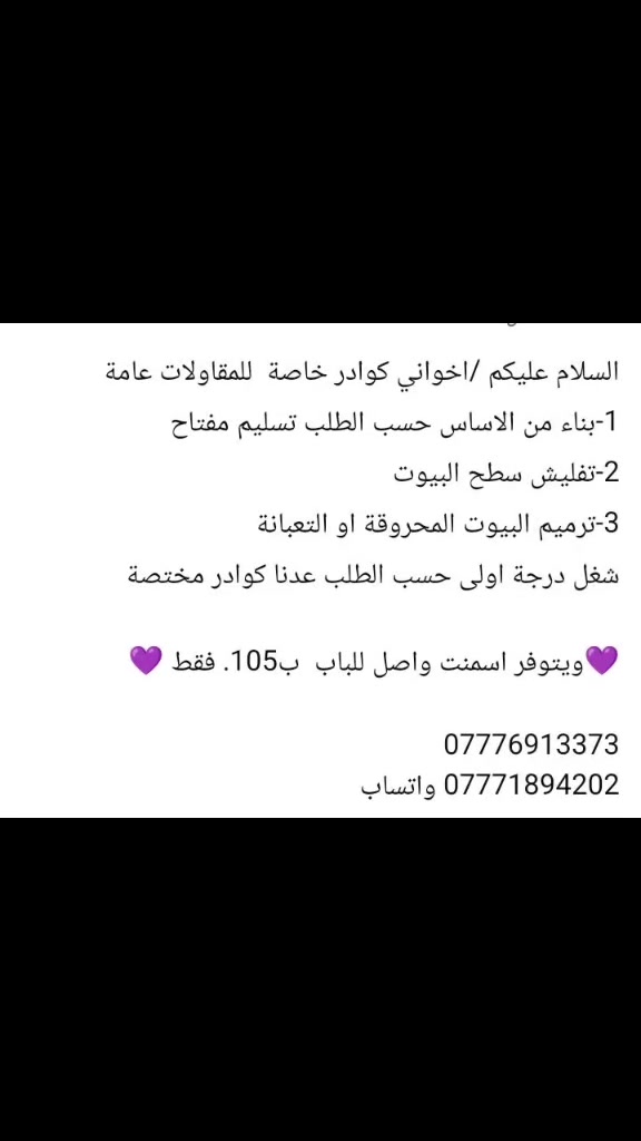 السلام عليكم 
السلام عليكم /اخواني  كوادر خاصة مقاولات عامة 
1-بناء من الاساس حسب الطلب تسليم مفتاح 
2-تفليش سطح البيوت 
3-ترميم البيوت المحروقة او التعبانة

شغل درجة اولى حسب الطلب عدنا كوادر مختصة 

💜ويتوفر اسمنت المقاوم سعر الطن مع التوصيل 108💜

🌹🌹🌹🌹🌹🌹🌹🌹🌹🌹🌹🌹
🌹للستفسار الاتصال على الارقام التالية🌹
***********                               🌹
***********.                              🌹🌹🌹🌹🌹
 او مراسلة الصفحة أو زيارة مكتبنا في حي الجماهير في🌹 مدخل المحولة                                                          🌹
📱 متابعه عقاراتنا ولايك واشتراك ليصلك كل ما يناسبك📱
✅✅✅✅✅✅✅✅✅✅✅✅✅✅✅✅
