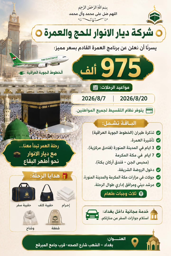 بسم الله الرحمن الرحيم
اللهم صلِّ على محمد وآل محمد

⭕️شركة ديار الانوار للحج والعمرة ⭕️

يسرّنا أن نعلن عن برنامج العمرة القادم بسعر مميز:

✨ 975 الف 

📅 مواعيد الرحلات:

2026/8/7
2026/8/20

💳 يتوفر نظام التقسيط لجميع المواطنين.

🕋 رحلة العمر تبدأ معنا… مع ديار الانوار  نحو أطهر البقاع.

الباقة تشمل:

✅ تذكرة طيران (الخطوط الجويه العراقيه )
✅ تأشيرة العمرة.
✅ 3 ايام في المدينة المنورة (فنادق مركزية).
✅ 7 ايام في مكة المكرمة (محبس الجن – فندق أركان بكة).
✅ دخول الروضة الشريفة.
✅ جولات في مزارات مكة المكرمة والمدينة المنورة.
✅ مرشد ديني ومرافق إداري طوال الرحلة.

🍽️ ثلاث وجبات طعام 

🎁 هدايا الرحلة:

* حقيبة سفر.
* حقيبة كتف.
* إحرام.
* وشاح.
* شفقة.

🚖 خدمة مجانية داخل بغداد:
استلام جوازات السفر من منازلكم.
للحجز والاستفسار التواصل على الرقم:***********

📍 العنوان:
بغداد – الشعب شارع الصحه -قرب جامع المبرقع
