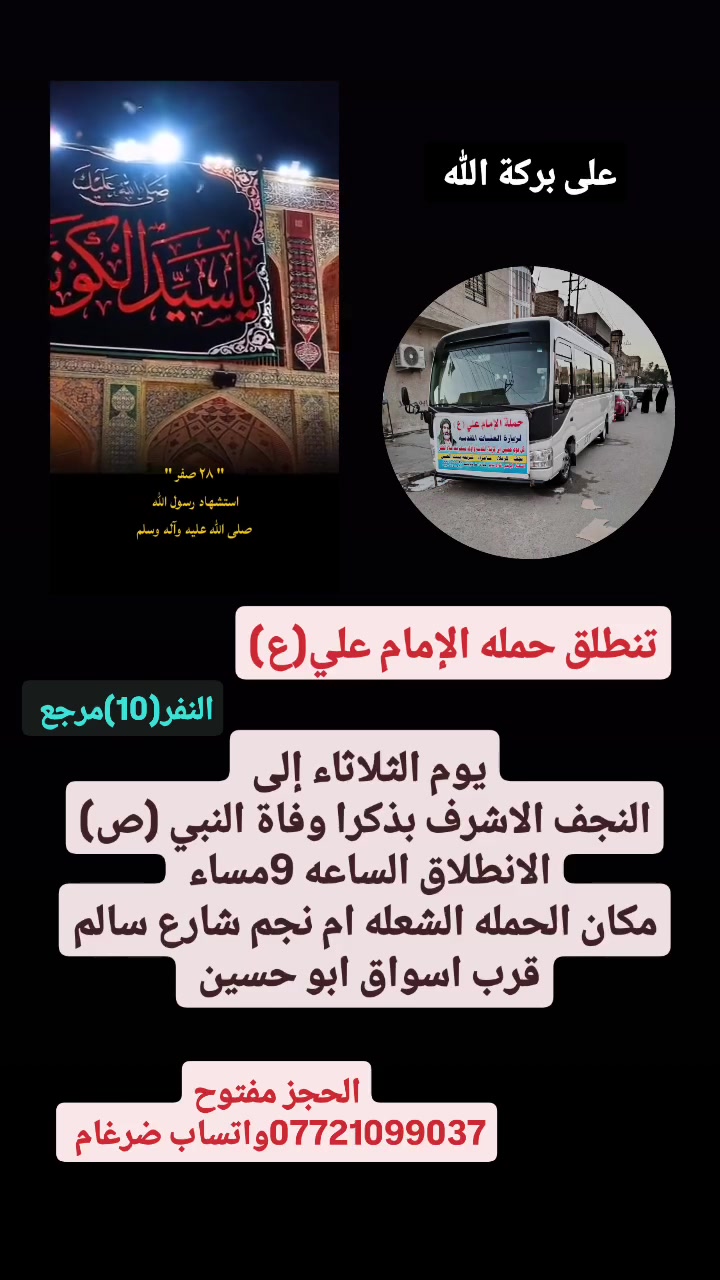 على بركة الله 
تنطلق حمله الإمام علي(ع)
بذكرا وفاة النبي(ص)
يوم الثلاثاء إلى النجف الاشرف 
الانطلاق الساعه 9مساء النفر(10)مرجع 

مكان الحمله الشعله ام نجم شارع سالم 
قرب أسواق ابو حسين 
الحجز مفتوح ***********واتساب ضرغام
